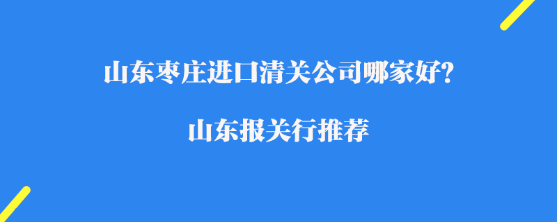 山東棗莊進(jìn)口清關(guān)公司哪家好？山東報(bào)關(guān)行推薦