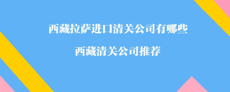 西藏拉薩進口清關(guān)公司有哪些？西藏清關(guān)公司推薦