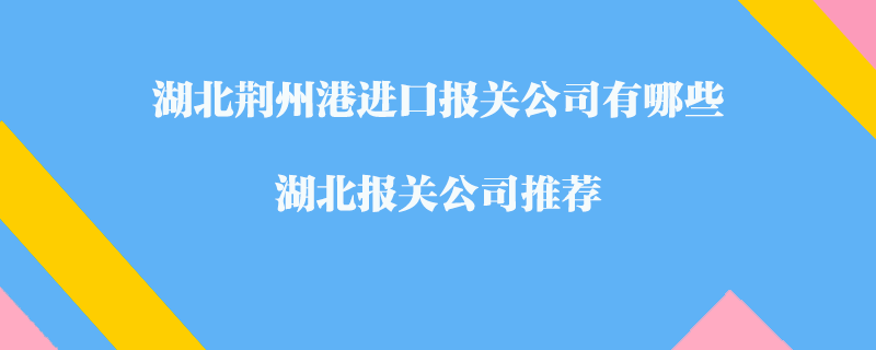湖北荊州港進口報關(guān)公司有哪些？湖北報關(guān)公司推薦